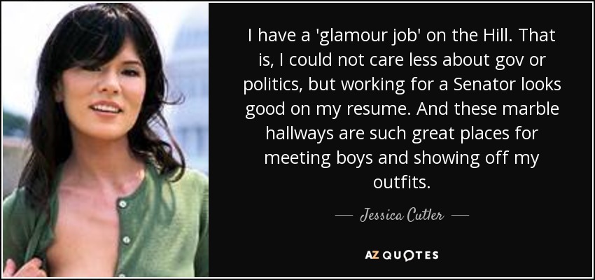 I have a 'glamour job' on the Hill. That is, I could not care less about gov or politics, but working for a Senator looks good on my resume. And these marble hallways are such great places for meeting boys and showing off my outfits. - Jessica Cutler
