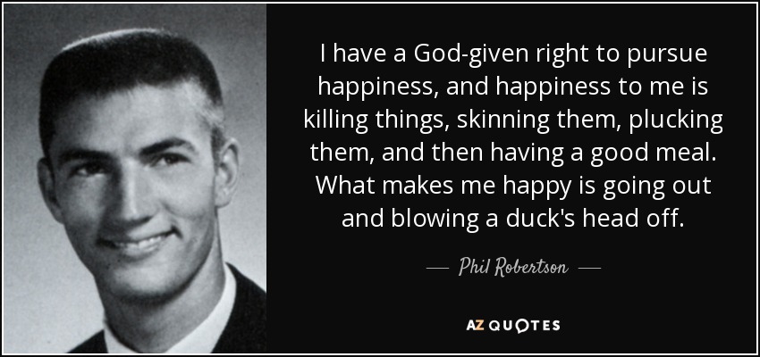 I have a God-given right to pursue happiness, and happiness to me is killing things, skinning them, plucking them, and then having a good meal. What makes me happy is going out and blowing a duck's head off. - Phil Robertson