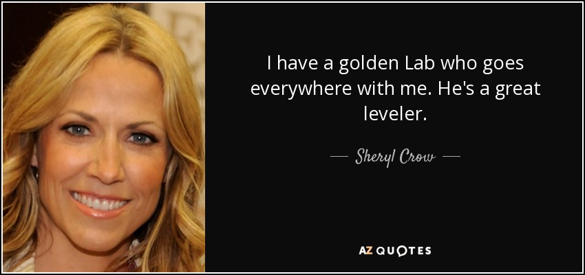 I have a golden Lab who goes everywhere with me. He's a great leveler. - Sheryl Crow