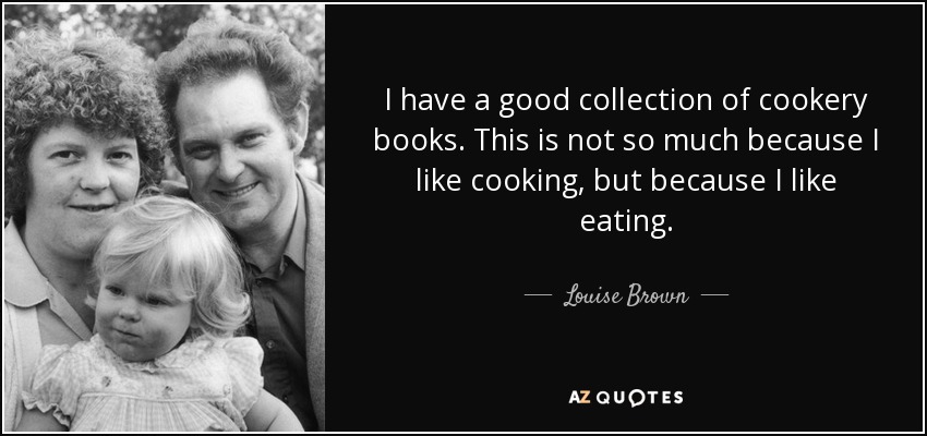 I have a good collection of cookery books. This is not so much because I like cooking, but because I like eating. - Louise Brown