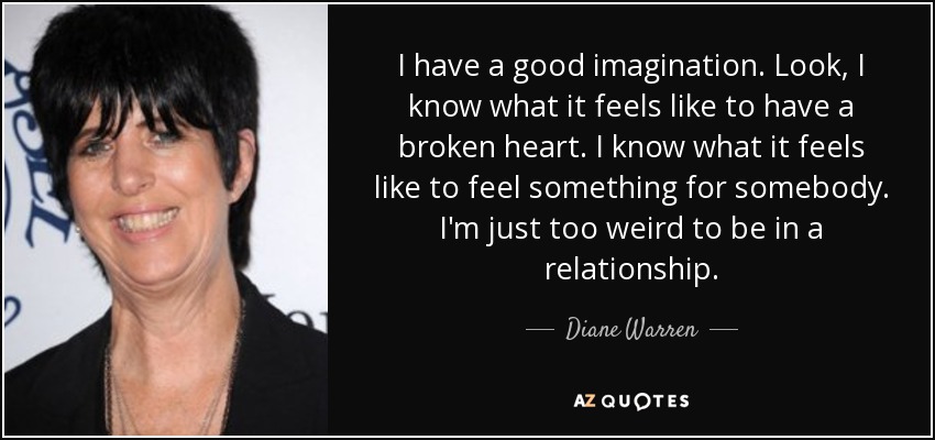 I have a good imagination. Look, I know what it feels like to have a broken heart. I know what it feels like to feel something for somebody. I'm just too weird to be in a relationship. - Diane Warren