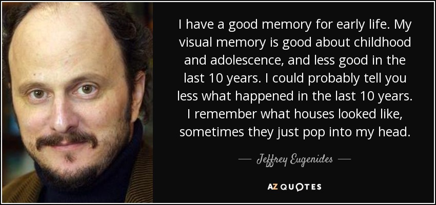 I have a good memory for early life. My visual memory is good about childhood and adolescence, and less good in the last 10 years. I could probably tell you less what happened in the last 10 years. I remember what houses looked like, sometimes they just pop into my head. - Jeffrey Eugenides