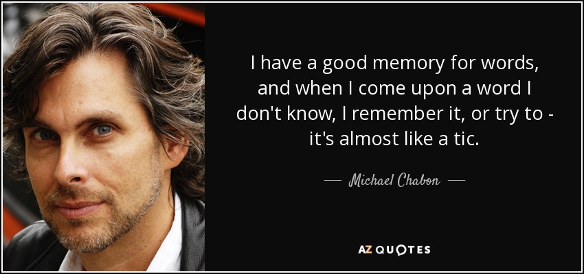 I have a good memory for words, and when I come upon a word I don't know, I remember it, or try to - it's almost like a tic. - Michael Chabon