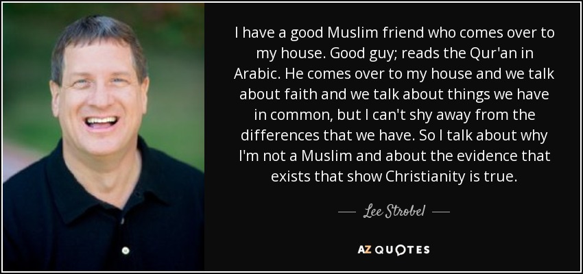 I have a good Muslim friend who comes over to my house. Good guy; reads the Qur'an in Arabic. He comes over to my house and we talk about faith and we talk about things we have in common, but I can't shy away from the differences that we have. So I talk about why I'm not a Muslim and about the evidence that exists that show Christianity is true. - Lee Strobel