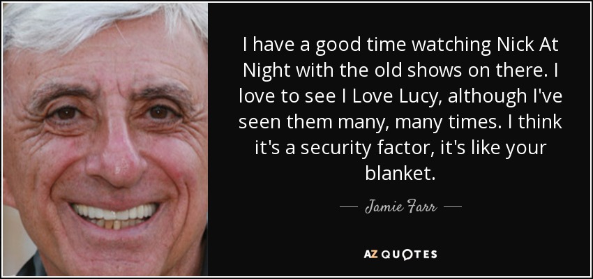 I have a good time watching Nick At Night with the old shows on there. I love to see I Love Lucy, although I've seen them many, many times. I think it's a security factor, it's like your blanket. - Jamie Farr