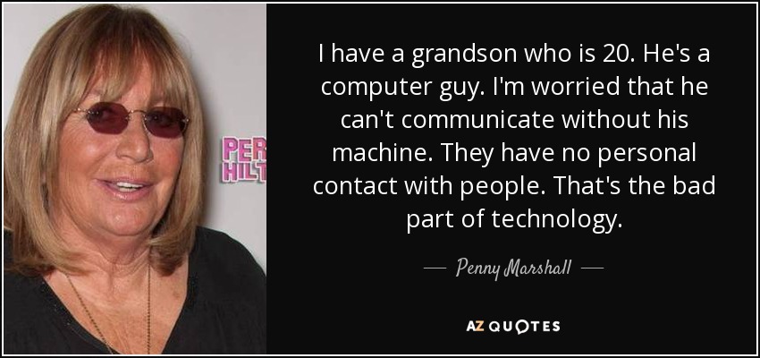I have a grandson who is 20. He's a computer guy. I'm worried that he can't communicate without his machine. They have no personal contact with people. That's the bad part of technology. - Penny Marshall