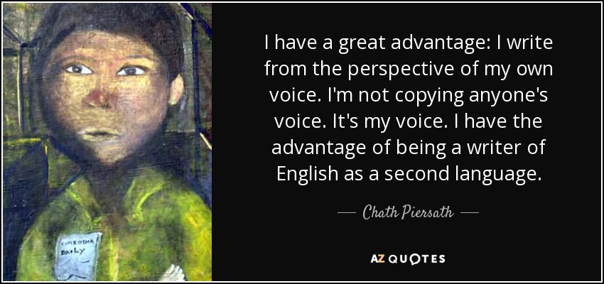 I have a great advantage: I write from the perspective of my own voice. I'm not copying anyone's voice. It's my voice. I have the advantage of being a writer of English as a second language. - Chath Piersath