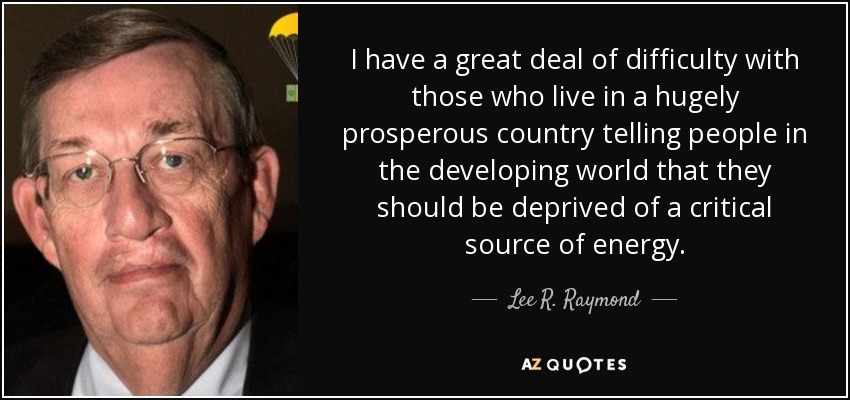 I have a great deal of difficulty with those who live in a hugely prosperous country telling people in the developing world that they should be deprived of a critical source of energy. - Lee R. Raymond