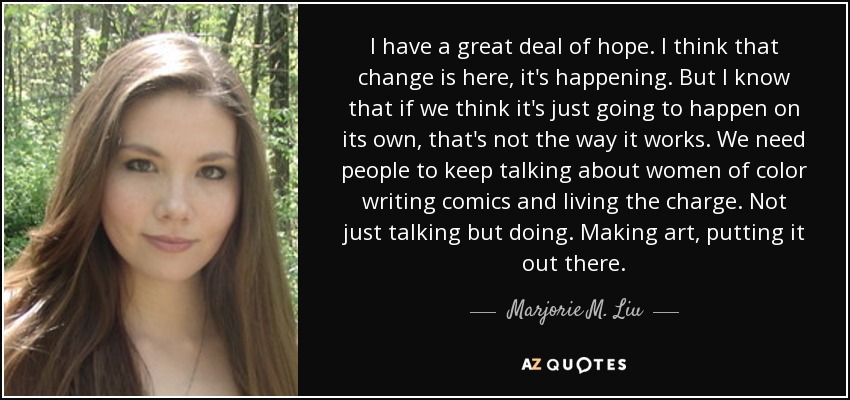 I have a great deal of hope. I think that change is here, it's happening. But I know that if we think it's just going to happen on its own, that's not the way it works. We need people to keep talking about women of color writing comics and living the charge. Not just talking but doing. Making art, putting it out there. - Marjorie M. Liu