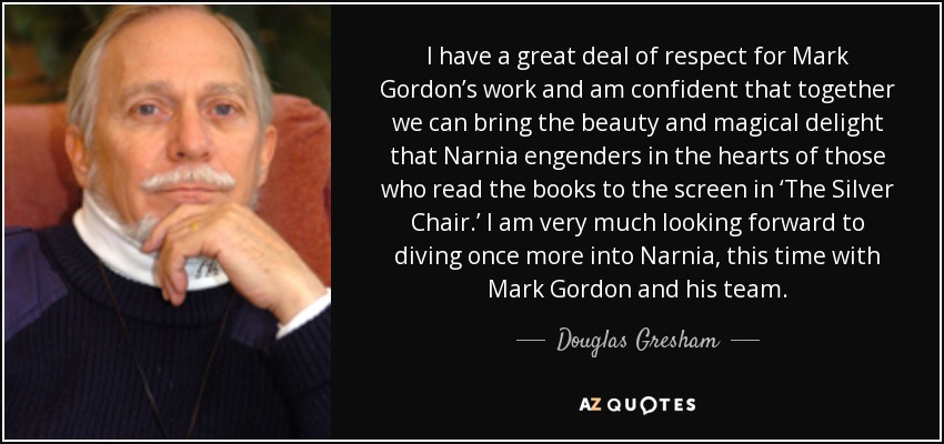 I have a great deal of respect for Mark Gordon’s work and am confident that together we can bring the beauty and magical delight that Narnia engenders in the hearts of those who read the books to the screen in ‘The Silver Chair.’ I am very much looking forward to diving once more into Narnia, this time with Mark Gordon and his team. - Douglas Gresham