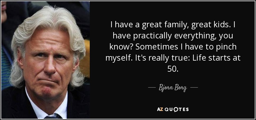 I have a great family, great kids. I have practically everything, you know? Sometimes I have to pinch myself. It's really true: Life starts at 50. - Bjorn Borg