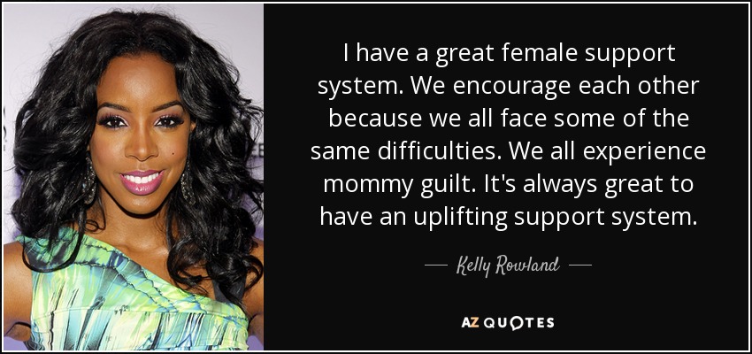 I have a great female support system. We encourage each other because we all face some of the same difficulties. We all experience mommy guilt. It's always great to have an uplifting support system. - Kelly Rowland