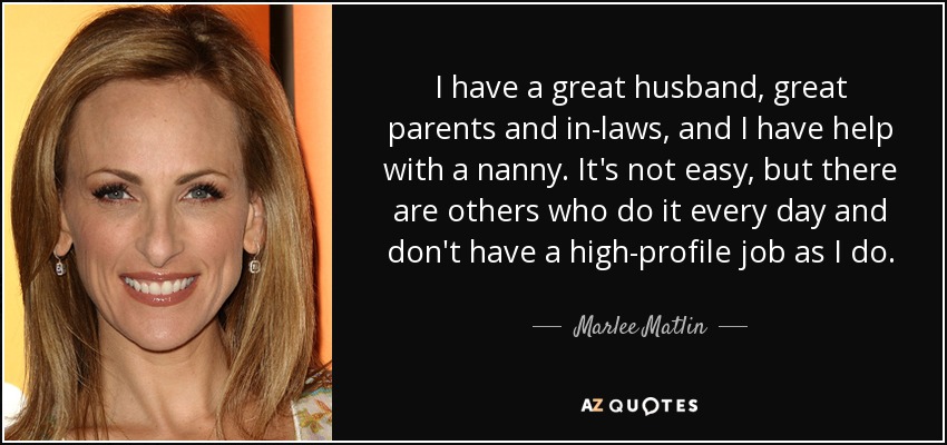 I have a great husband, great parents and in-laws, and I have help with a nanny. It's not easy, but there are others who do it every day and don't have a high-profile job as I do. - Marlee Matlin