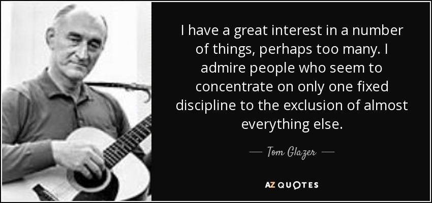 I have a great interest in a number of things, perhaps too many. I admire people who seem to concentrate on only one fixed discipline to the exclusion of almost everything else. - Tom Glazer