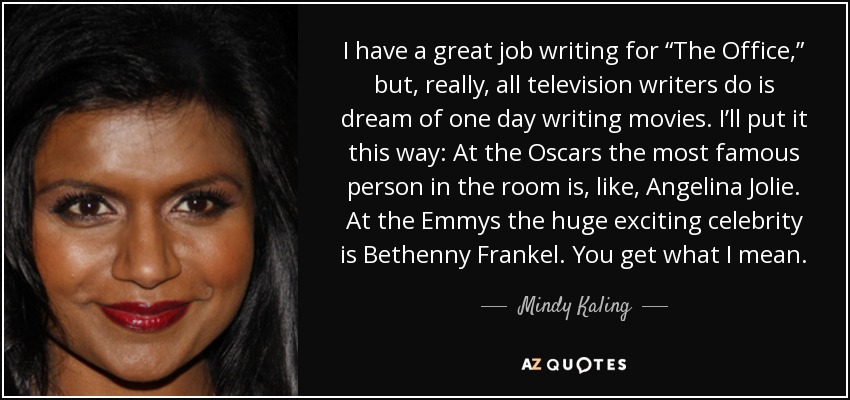 I have a great job writing for “The Office,” but, really, all television writers do is dream of one day writing movies. I’ll put it this way: At the Oscars the most famous person in the room is, like, Angelina Jolie. At the Emmys the huge exciting celebrity is Bethenny Frankel. You get what I mean. - Mindy Kaling
