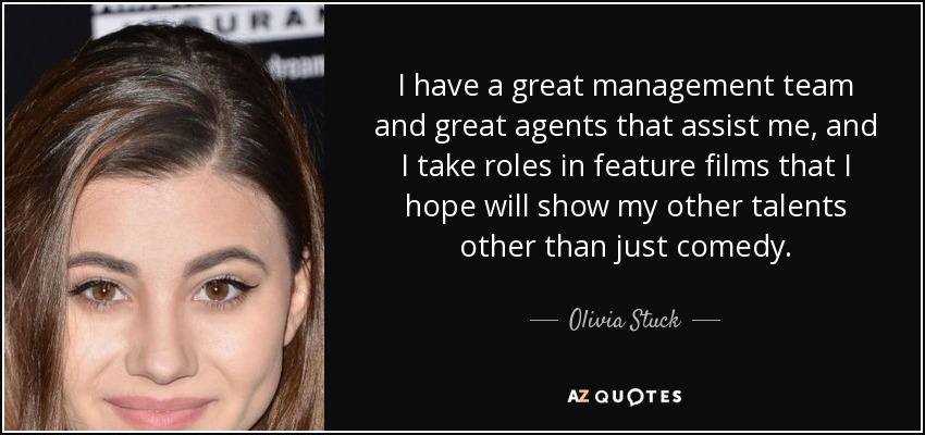 I have a great management team and great agents that assist me, and I take roles in feature films that I hope will show my other talents other than just comedy. - Olivia Stuck