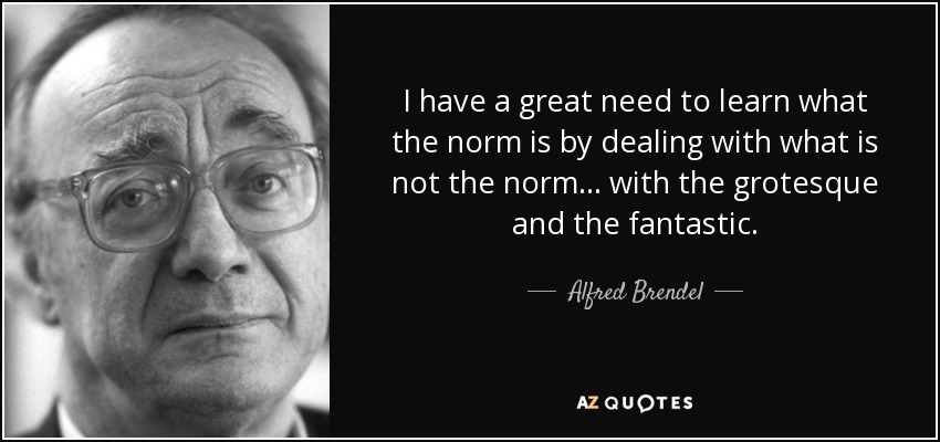 I have a great need to learn what the norm is by dealing with what is not the norm... with the grotesque and the fantastic. - Alfred Brendel