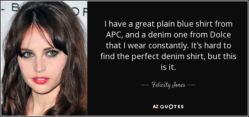 I have a great plain blue shirt from APC, and a denim one from Dolce that I wear constantly. It's hard to find the perfect denim shirt, but this is it. - Felicity Jones