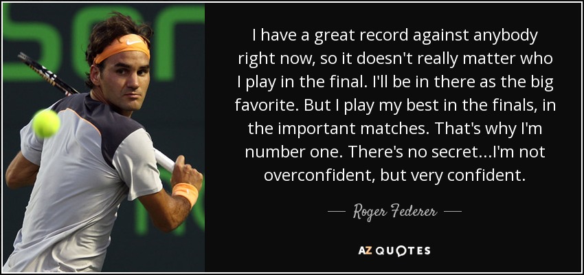 I have a great record against anybody right now, so it doesn't really matter who I play in the final. I'll be in there as the big favorite. But I play my best in the finals, in the important matches. That's why I'm number one. There's no secret...I'm not overconfident, but very confident. - Roger Federer