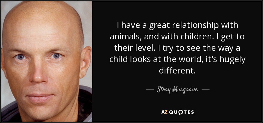 I have a great relationship with animals, and with children. I get to their level. I try to see the way a child looks at the world, it's hugely different. - Story Musgrave