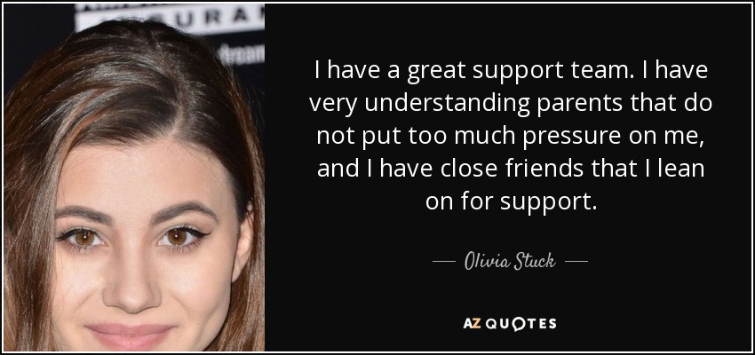 I have a great support team. I have very understanding parents that do not put too much pressure on me, and I have close friends that I lean on for support. - Olivia Stuck