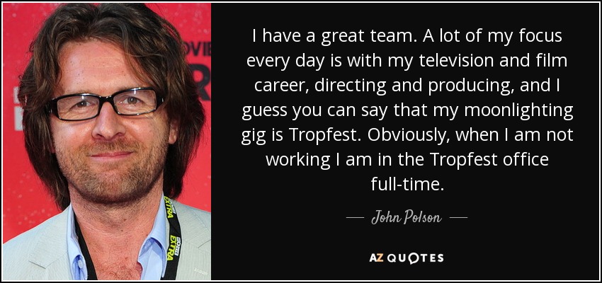 I have a great team. A lot of my focus every day is with my television and film career, directing and producing, and I guess you can say that my moonlighting gig is Tropfest. Obviously, when I am not working I am in the Tropfest office full-time. - John Polson