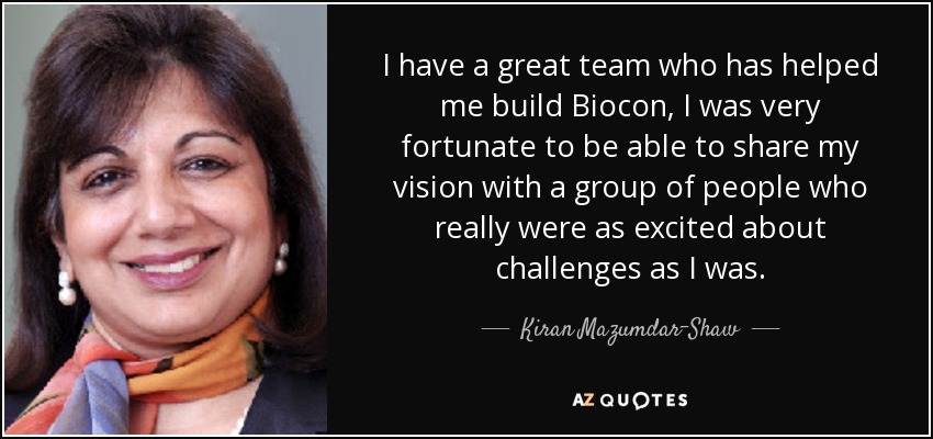 I have a great team who has helped me build Biocon, I was very fortunate to be able to share my vision with a group of people who really were as excited about challenges as I was. - Kiran Mazumdar-Shaw