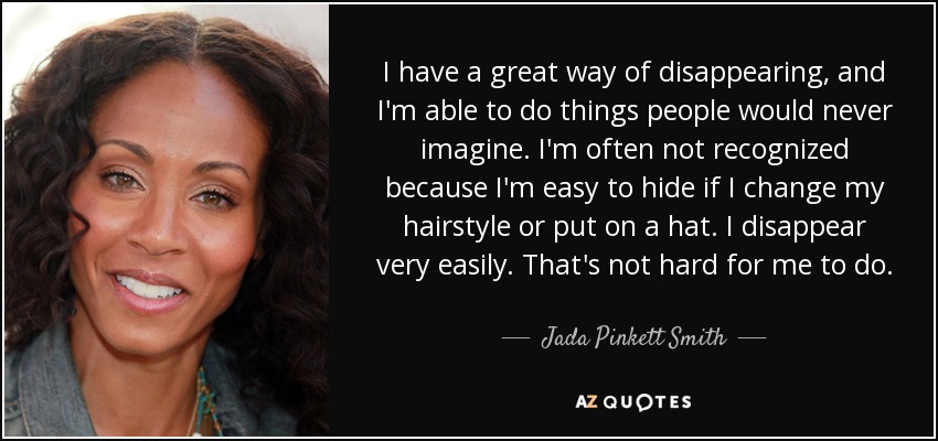 I have a great way of disappearing, and I'm able to do things people would never imagine. I'm often not recognized because I'm easy to hide if I change my hairstyle or put on a hat. I disappear very easily. That's not hard for me to do. - Jada Pinkett Smith