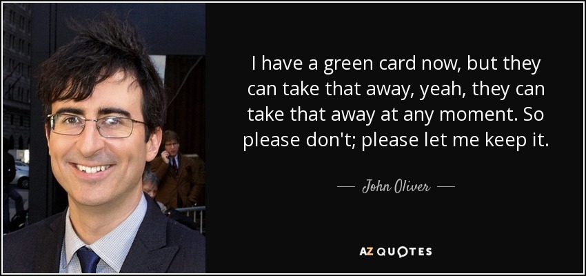 I have a green card now, but they can take that away, yeah, they can take that away at any moment. So please don't; please let me keep it. - John Oliver