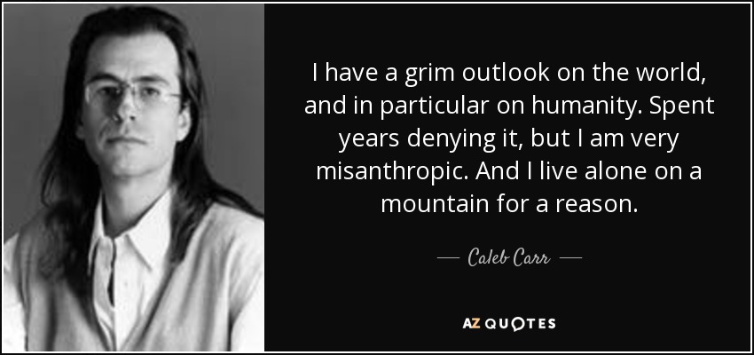 I have a grim outlook on the world, and in particular on humanity. Spent years denying it, but I am very misanthropic. And I live alone on a mountain for a reason. - Caleb Carr