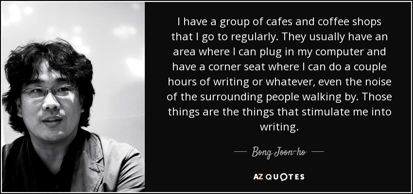 I have a group of cafes and coffee shops that I go to regularly. They usually have an area where I can plug in my computer and have a corner seat where I can do a couple hours of writing or whatever, even the noise of the surrounding people walking by. Those things are the things that stimulate me into writing. - Bong Joon-ho