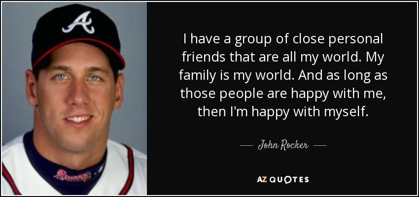 I have a group of close personal friends that are all my world. My family is my world. And as long as those people are happy with me, then I'm happy with myself. - John Rocker