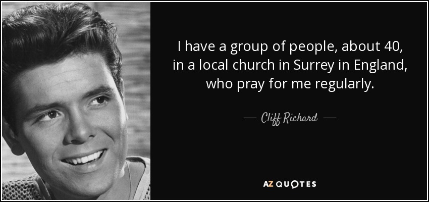 I have a group of people, about 40, in a local church in Surrey in England, who pray for me regularly. - Cliff Richard