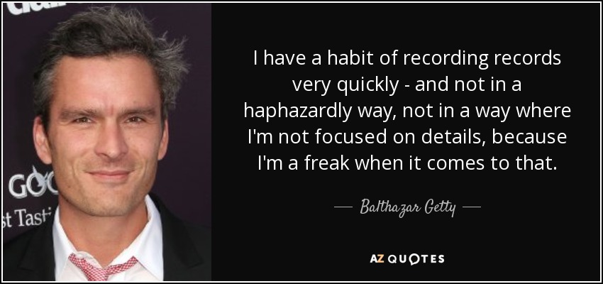 I have a habit of recording records very quickly - and not in a haphazardly way, not in a way where I'm not focused on details, because I'm a freak when it comes to that. - Balthazar Getty
