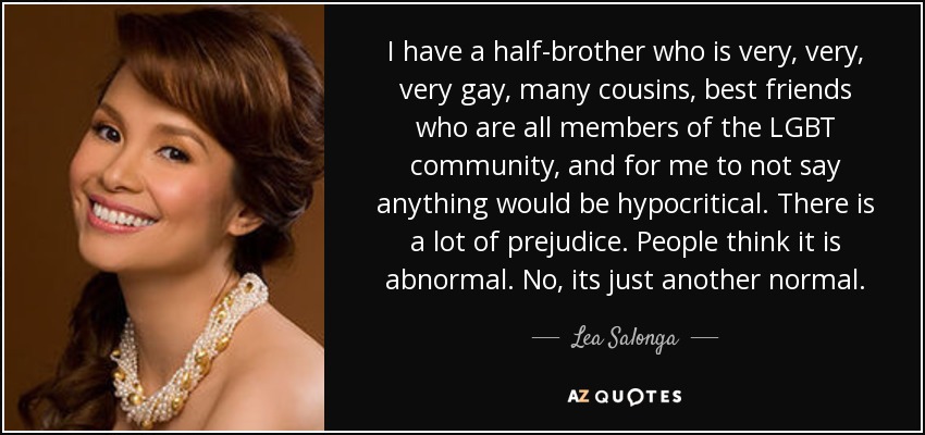 I have a half-brother who is very, very, very gay, many cousins, best friends who are all members of the LGBT community, and for me to not say anything would be hypocritical. There is a lot of prejudice. People think it is abnormal. No, its just another normal. - Lea Salonga