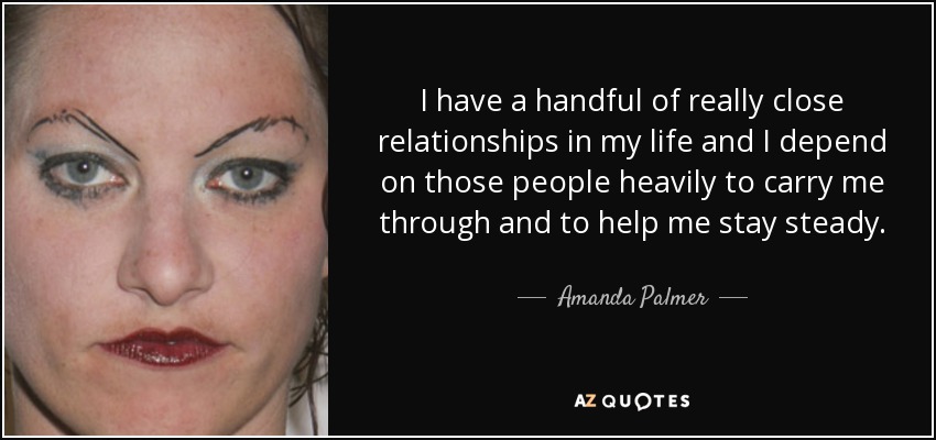 I have a handful of really close relationships in my life and I depend on those people heavily to carry me through and to help me stay steady. - Amanda Palmer