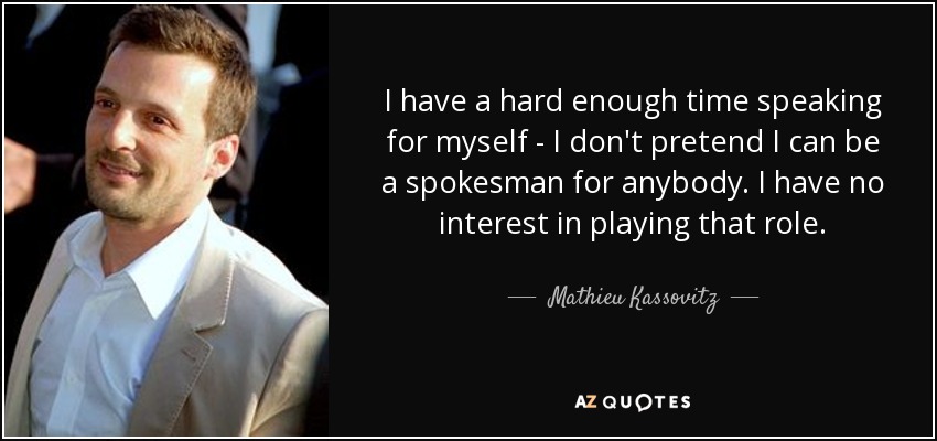 I have a hard enough time speaking for myself - I don't pretend I can be a spokesman for anybody. I have no interest in playing that role. - Mathieu Kassovitz
