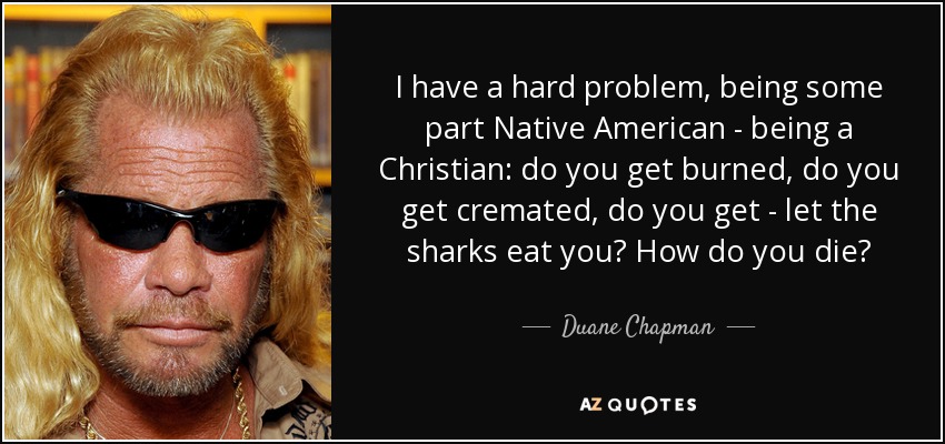 I have a hard problem, being some part Native American - being a Christian: do you get burned, do you get cremated, do you get - let the sharks eat you? How do you die? - Duane Chapman