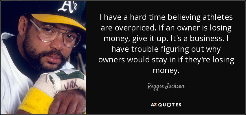 I have a hard time believing athletes are overpriced. If an owner is losing money, give it up. It's a business. I have trouble figuring out why owners would stay in if they're losing money. - Reggie Jackson