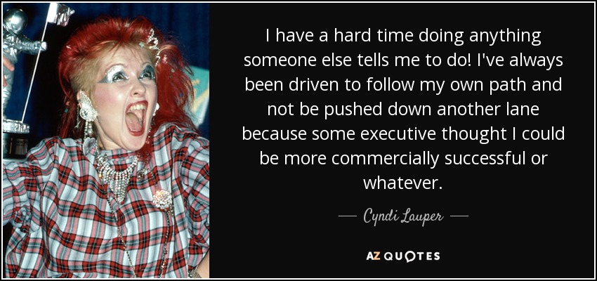 I have a hard time doing anything someone else tells me to do! I've always been driven to follow my own path and not be pushed down another lane because some executive thought I could be more commercially successful or whatever. - Cyndi Lauper