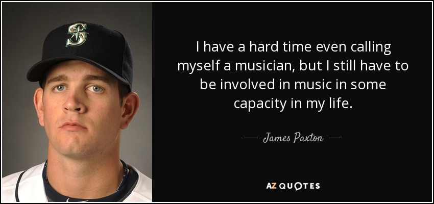 I have a hard time even calling myself a musician, but I still have to be involved in music in some capacity in my life. - James Paxton