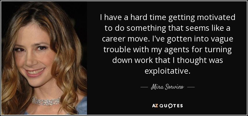 I have a hard time getting motivated to do something that seems like a career move. I've gotten into vague trouble with my agents for turning down work that I thought was exploitative. - Mira Sorvino