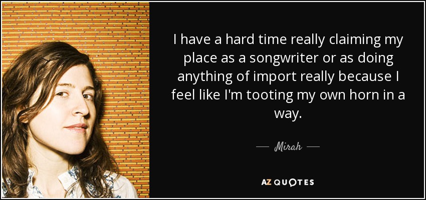 I have a hard time really claiming my place as a songwriter or as doing anything of import really because I feel like I'm tooting my own horn in a way. - Mirah