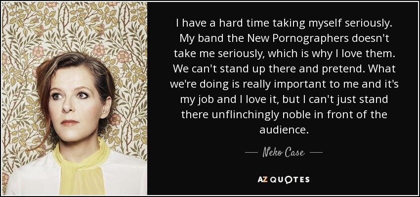 I have a hard time taking myself seriously. My band the New Pornographers doesn't take me seriously, which is why I love them. We can't stand up there and pretend. What we're doing is really important to me and it's my job and I love it, but I can't just stand there unflinchingly noble in front of the audience. - Neko Case