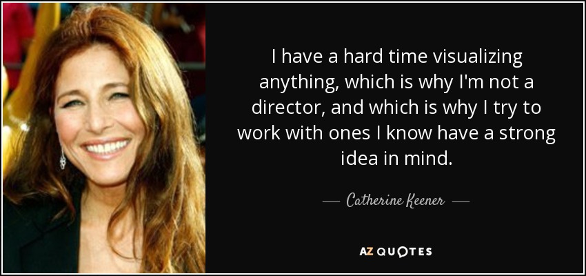 I have a hard time visualizing anything, which is why I'm not a director, and which is why I try to work with ones I know have a strong idea in mind. - Catherine Keener