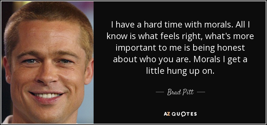 I have a hard time with morals. All I know is what feels right, what's more important to me is being honest about who you are. Morals I get a little hung up on. - Brad Pitt