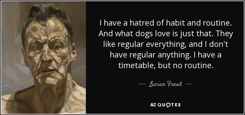 I have a hatred of habit and routine. And what dogs love is just that. They like regular everything, and I don't have regular anything. I have a timetable, but no routine. - Lucian Freud