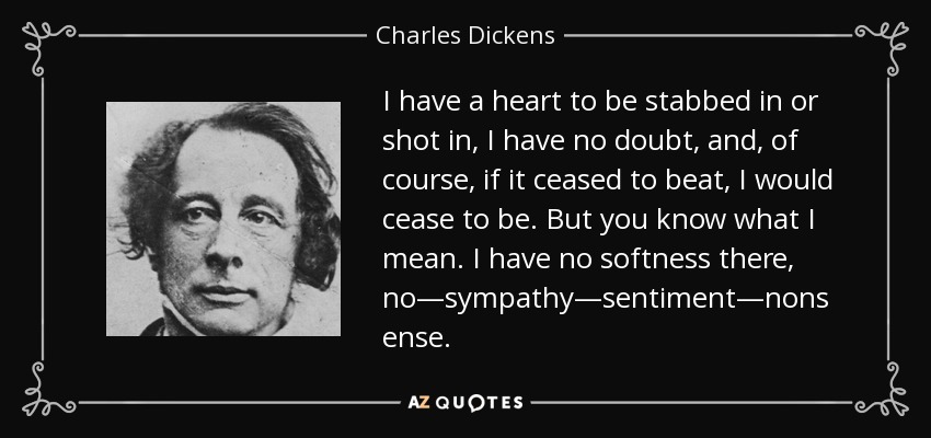 I have a heart to be stabbed in or shot in, I have no doubt, and, of course, if it ceased to beat, I would cease to be. But you know what I mean. I have no softness there, no—sympathy—sentiment—nonsense. - Charles Dickens