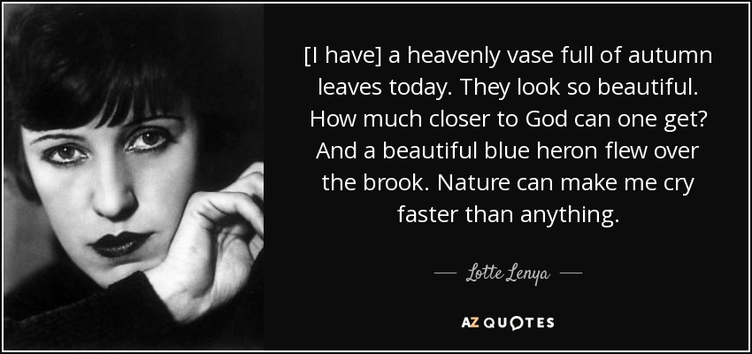 [I have] a heavenly vase full of autumn leaves today. They look so beautiful. How much closer to God can one get? And a beautiful blue heron flew over the brook. Nature can make me cry faster than anything. - Lotte Lenya