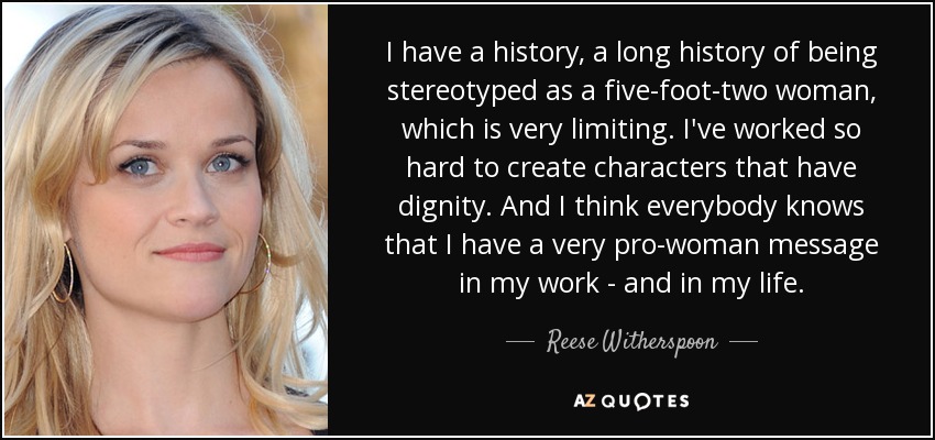 I have a history, a long history of being stereotyped as a five-foot-two woman, which is very limiting. I've worked so hard to create characters that have dignity. And I think everybody knows that I have a very pro-woman message in my work - and in my life. - Reese Witherspoon
